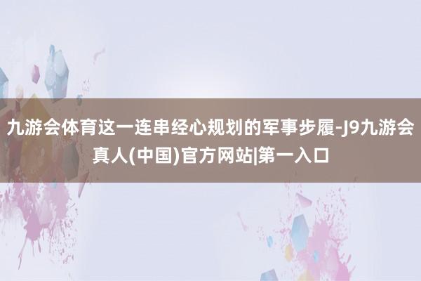 九游会体育这一连串经心规划的军事步履-J9九游会真人(中国)官方网站|第一入口