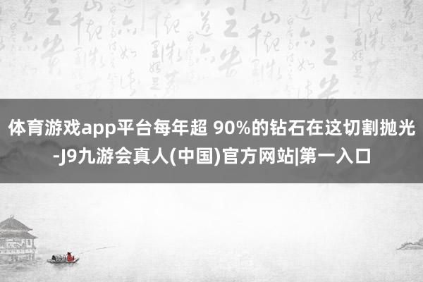 体育游戏app平台每年超 90%的钻石在这切割抛光-J9九游会真人(中国)官方网站|第一入口