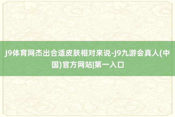 J9体育网杰出合适皮肤相对来说-J9九游会真人(中国)官方网站|第一入口