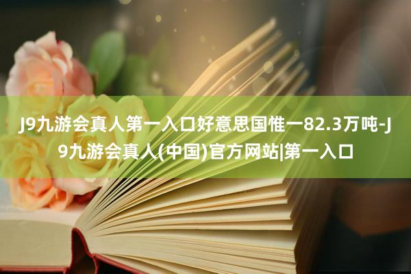 J9九游会真人第一入口好意思国惟一82.3万吨-J9九游会真人(中国)官方网站|第一入口