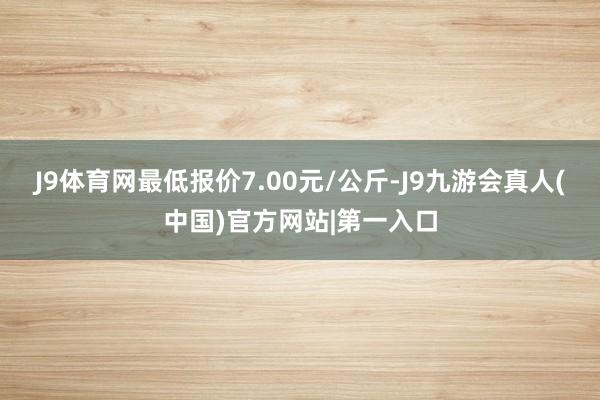 J9体育网最低报价7.00元/公斤-J9九游会真人(中国)官方网站|第一入口