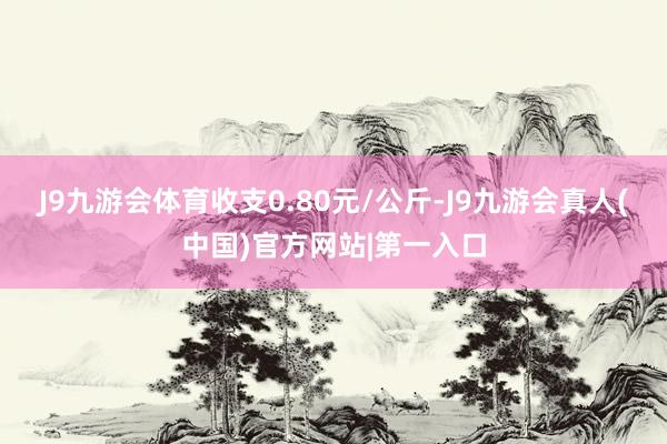 J9九游会体育收支0.80元/公斤-J9九游会真人(中国)官方网站|第一入口