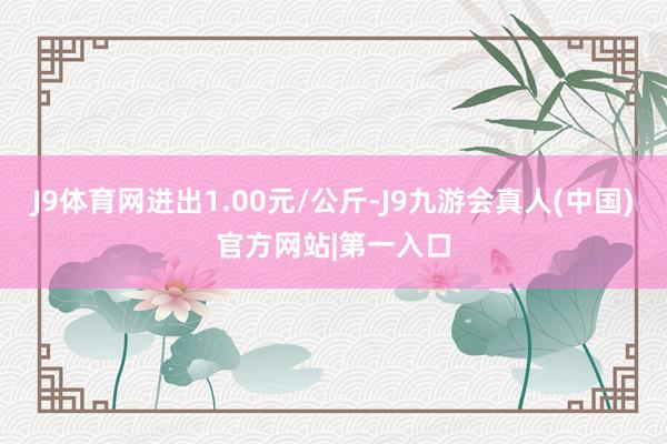 J9体育网进出1.00元/公斤-J9九游会真人(中国)官方网站|第一入口