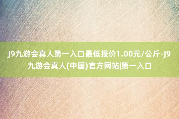 J9九游会真人第一入口最低报价1.00元/公斤-J9九游会真人(中国)官方网站|第一入口