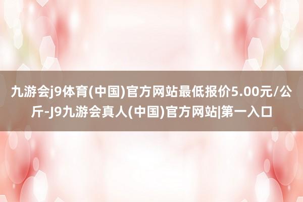 九游会j9体育(中国)官方网站最低报价5.00元/公斤-J9九游会真人(中国)官方网站|第一入口