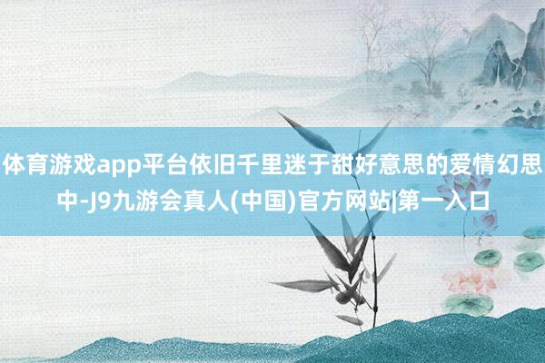 体育游戏app平台依旧千里迷于甜好意思的爱情幻思中-J9九游会真人(中国)官方网站|第一入口