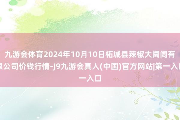 九游会体育2024年10月10日柘城县辣椒大阛阓有限公司价钱行情-J9九游会真人(中国)官方网站|第一入口