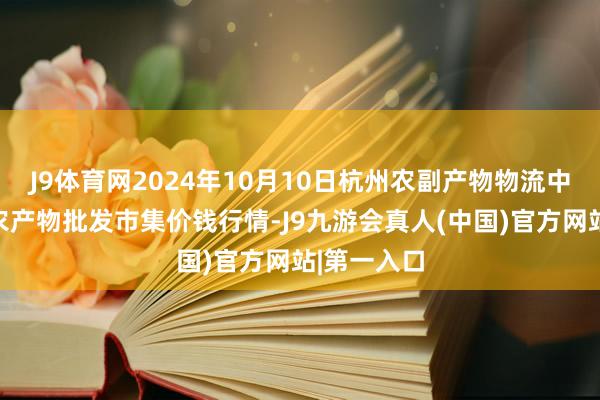 J9体育网2024年10月10日杭州农副产物物流中心南庄兜农产物批发市集价钱行情-J9九游会真人(中国)官方网站|第一入口