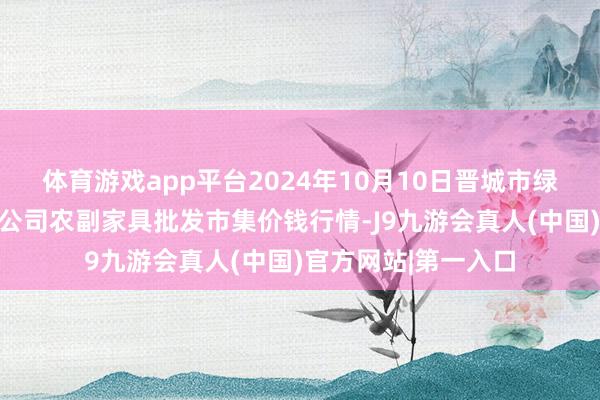 体育游戏app平台2024年10月10日晋城市绿盛农工商实业有限公司农副家具批发市集价钱行情-J9九游会真人(中国)官方网站|第一入口