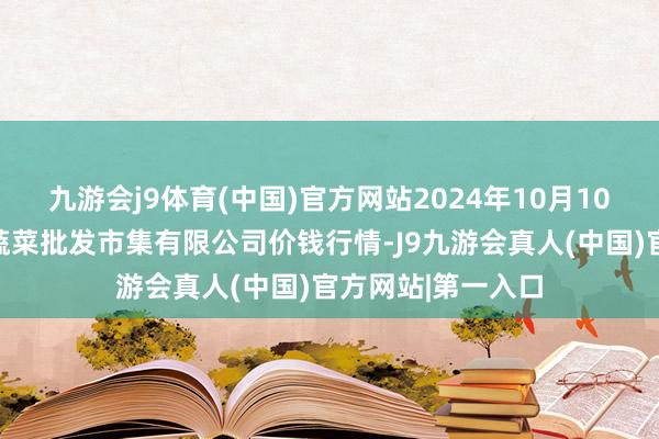 九游会j9体育(中国)官方网站2024年10月10日昆明市王旗营蔬菜批发市集有限公司价钱行情-J9九游会真人(中国)官方网站|第一入口