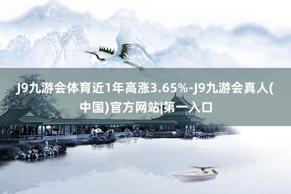 J9九游会体育近1年高涨3.65%-J9九游会真人(中国)官方网站|第一入口