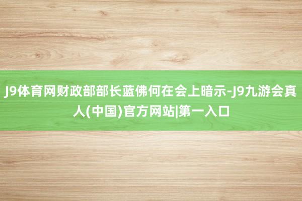 J9体育网财政部部长蓝佛何在会上暗示-J9九游会真人(中国)官方网站|第一入口