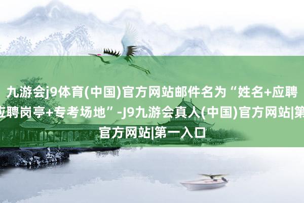 九游会j9体育(中国)官方网站邮件名为“姓名+应聘部门+应聘岗亭+专考场地”-J9九游会真人(中国)官方网站|第一入口