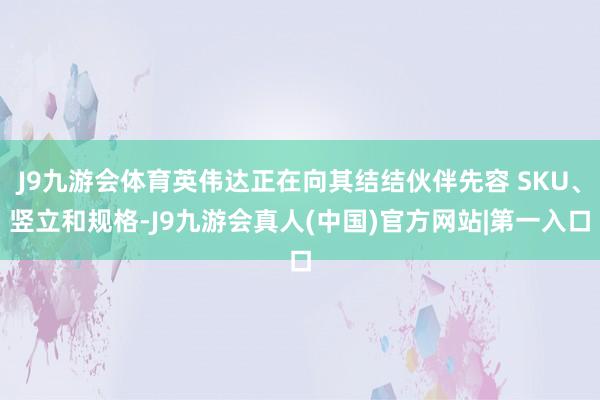 J9九游会体育英伟达正在向其结结伙伴先容 SKU、竖立和规格-J9九游会真人(中国)官方网站|第一入口