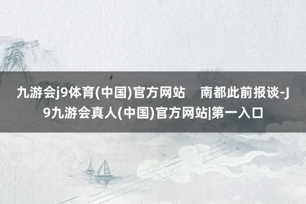 九游会j9体育(中国)官方网站    南都此前报谈-J9九游会真人(中国)官方网站|第一入口