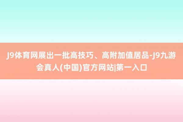 J9体育网展出一批高技巧、高附加值居品-J9九游会真人(中国)官方网站|第一入口