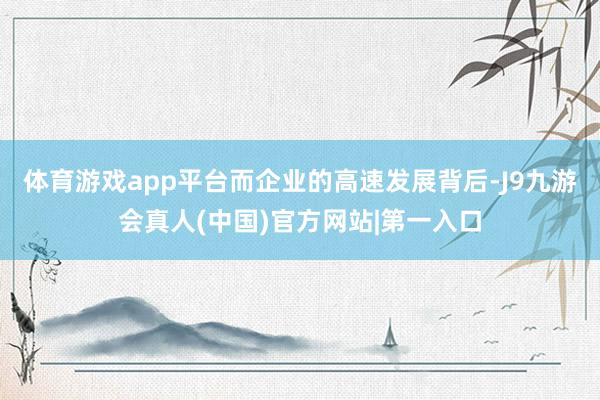 体育游戏app平台而企业的高速发展背后-J9九游会真人(中国)官方网站|第一入口