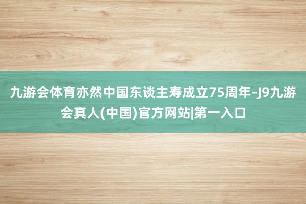 九游会体育亦然中国东谈主寿成立75周年-J9九游会真人(中国)官方网站|第一入口