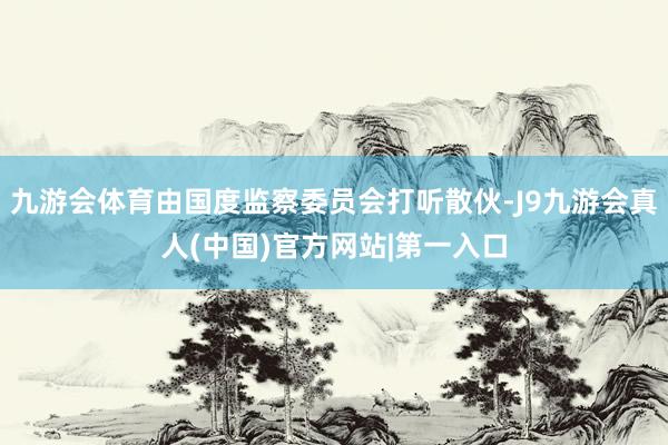 九游会体育由国度监察委员会打听散伙-J9九游会真人(中国)官方网站|第一入口