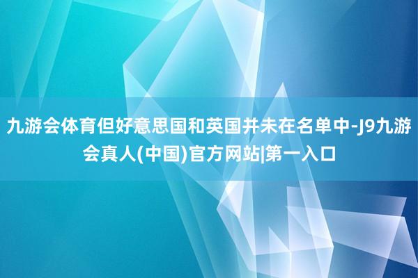 九游会体育但好意思国和英国并未在名单中-J9九游会真人(中国)官方网站|第一入口