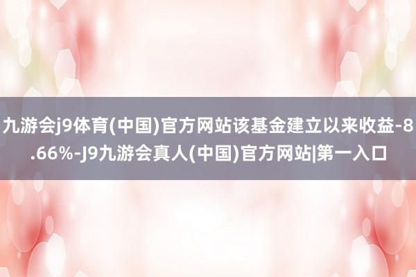 九游会j9体育(中国)官方网站该基金建立以来收益-8.66%-J9九游会真人(中国)官方网站|第一入口