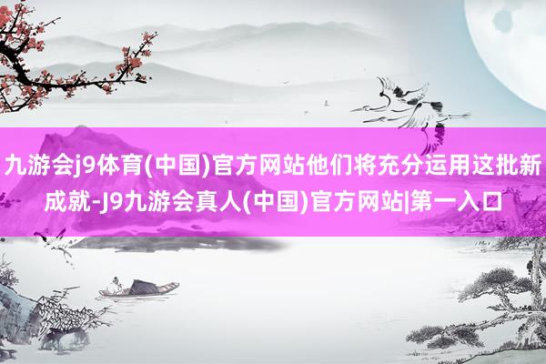 九游会j9体育(中国)官方网站他们将充分运用这批新成就-J9九游会真人(中国)官方网站|第一入口