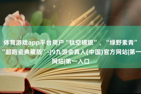 体育游戏app平台用户“钛空镜银”、“绿野素青”以及“超跑瓷典藏版”-J9九游会真人(中国)官方网站|第一入口