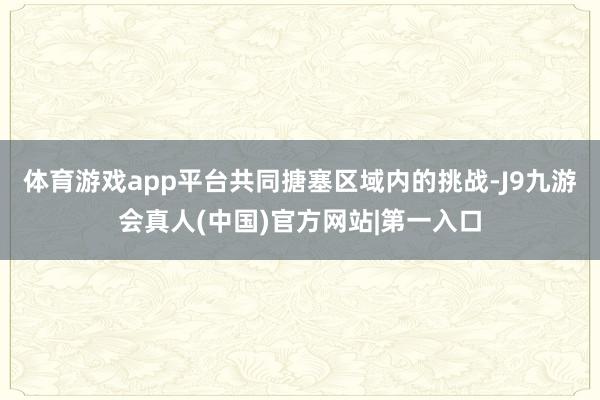 体育游戏app平台共同搪塞区域内的挑战-J9九游会真人(中国)官方网站|第一入口