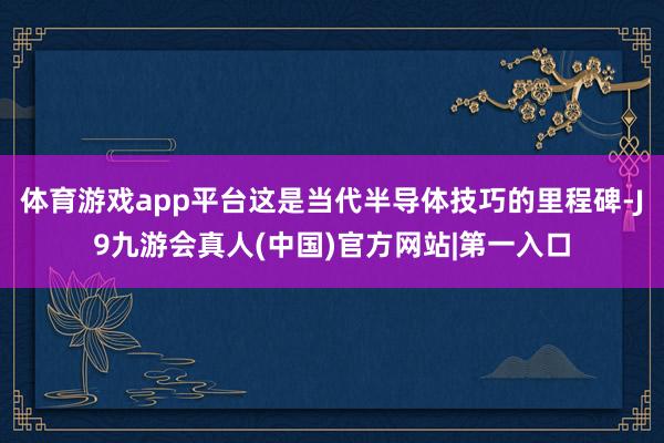 体育游戏app平台这是当代半导体技巧的里程碑-J9九游会真人(中国)官方网站|第一入口