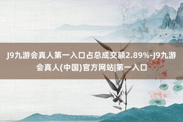 J9九游会真人第一入口占总成交额2.89%-J9九游会真人(中国)官方网站|第一入口