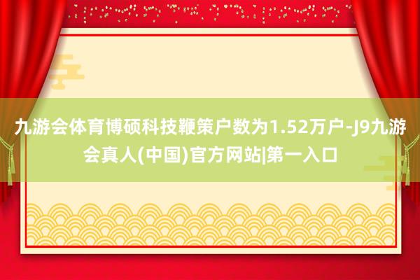 九游会体育博硕科技鞭策户数为1.52万户-J9九游会真人(中国)官方网站|第一入口