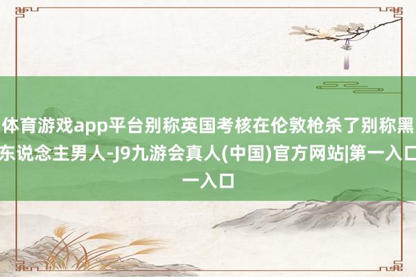 体育游戏app平台别称英国考核在伦敦枪杀了别称黑东说念主男人-J9九游会真人(中国)官方网站|第一入口