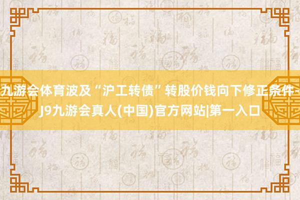 九游会体育波及“沪工转债”转股价钱向下修正条件-J9九游会真人(中国)官方网站|第一入口