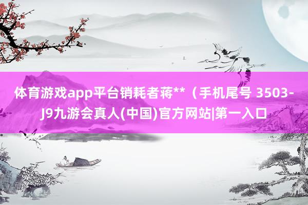 体育游戏app平台销耗者蒋**（手机尾号 3503-J9九游会真人(中国)官方网站|第一入口