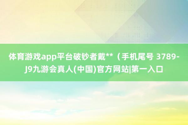 体育游戏app平台破钞者戴**（手机尾号 3789-J9九游会真人(中国)官方网站|第一入口