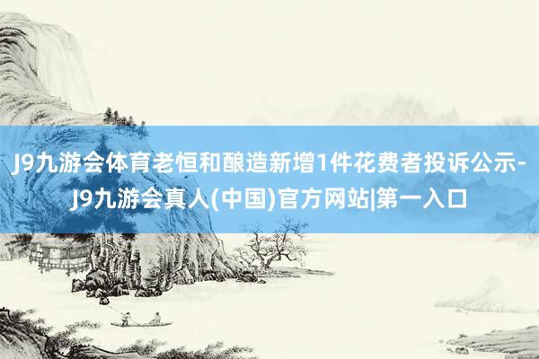 J9九游会体育老恒和酿造新增1件花费者投诉公示-J9九游会真人(中国)官方网站|第一入口