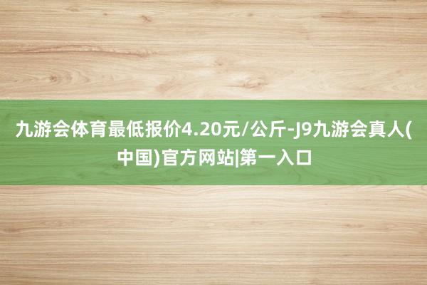 九游会体育最低报价4.20元/公斤-J9九游会真人(中国)官方网站|第一入口