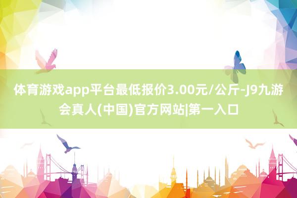 体育游戏app平台最低报价3.00元/公斤-J9九游会真人(中国)官方网站|第一入口