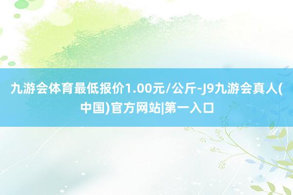 九游会体育最低报价1.00元/公斤-J9九游会真人(中国)官方网站|第一入口