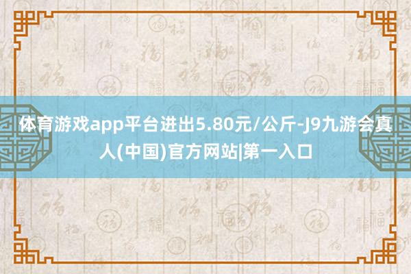 体育游戏app平台进出5.80元/公斤-J9九游会真人(中国)官方网站|第一入口