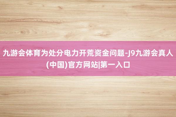 九游会体育为处分电力开荒资金问题-J9九游会真人(中国)官方网站|第一入口