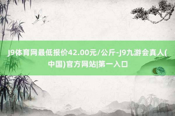 J9体育网最低报价42.00元/公斤-J9九游会真人(中国)官方网站|第一入口