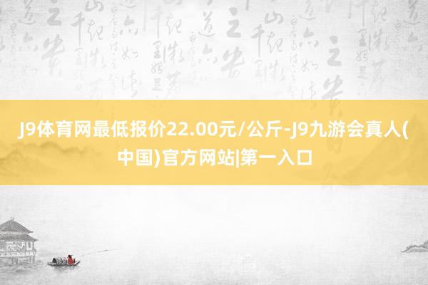 J9体育网最低报价22.00元/公斤-J9九游会真人(中国)官方网站|第一入口