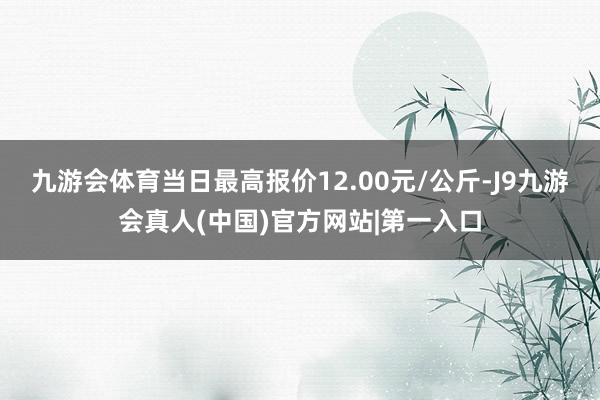 九游会体育当日最高报价12.00元/公斤-J9九游会真人(中国)官方网站|第一入口