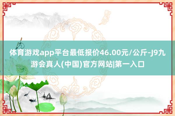 体育游戏app平台最低报价46.00元/公斤-J9九游会真人(中国)官方网站|第一入口