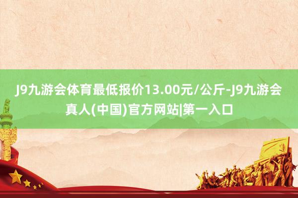 J9九游会体育最低报价13.00元/公斤-J9九游会真人(中国)官方网站|第一入口