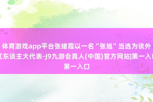 体育游戏app平台张绪霞以一名“张旭”当选为谈外区东谈主大代表-J9九游会真人(中国)官方网站|第一入口