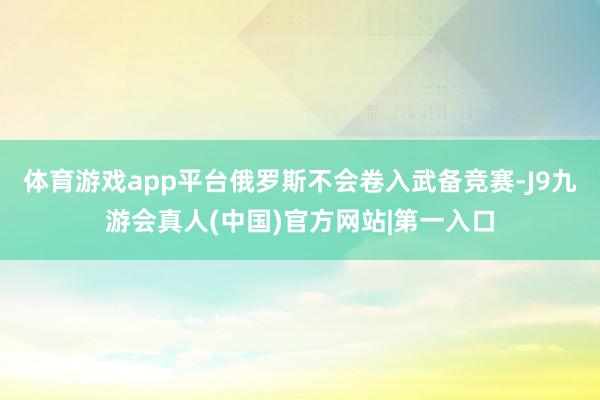 体育游戏app平台俄罗斯不会卷入武备竞赛-J9九游会真人(中国)官方网站|第一入口