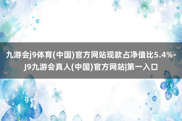 九游会j9体育(中国)官方网站现款占净值比5.4%-J9九游会真人(中国)官方网站|第一入口