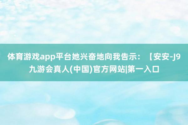 体育游戏app平台她兴奋地向我告示：【安安-J9九游会真人(中国)官方网站|第一入口